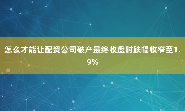 怎么才能让配资公司破产最终收盘时跌幅收窄至1.9%
