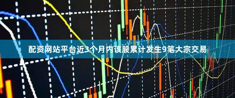 配资网站平台近3个月内该股累计发生9笔大宗交易