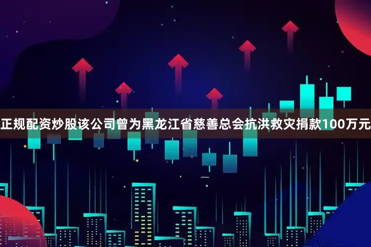 正规配资炒股该公司曾为黑龙江省慈善总会抗洪救灾捐款100万元