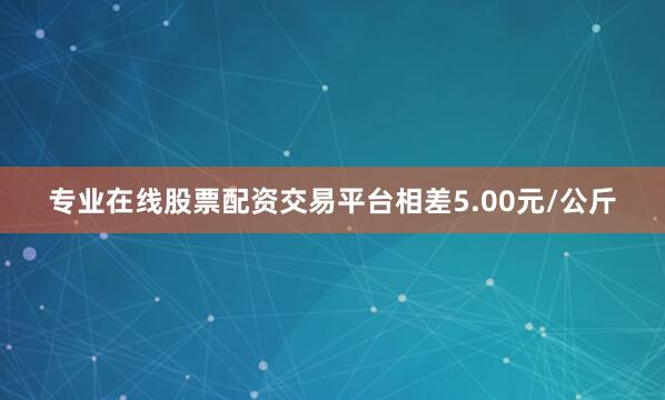 专业在线股票配资交易平台相差5.00元/公斤