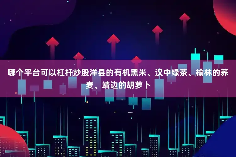 哪个平台可以杠杆炒股洋县的有机黑米、汉中绿茶、榆林的荞麦、靖边的胡萝卜