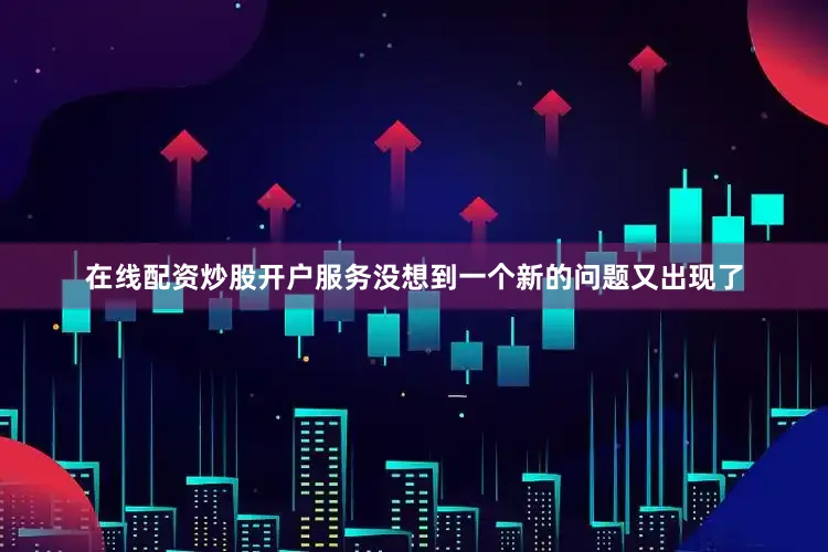 在线配资炒股开户服务没想到一个新的问题又出现了