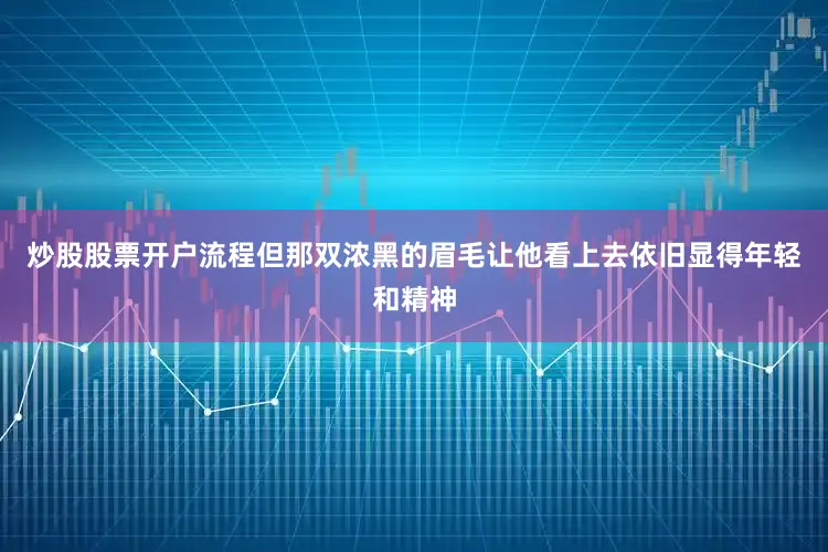 炒股股票开户流程但那双浓黑的眉毛让他看上去依旧显得年轻和精神