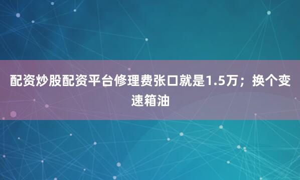 配资炒股配资平台修理费张口就是1.5万；换个变速箱油