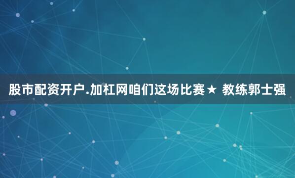 股市配资开户.加杠网咱们这场比赛★ 教练郭士强