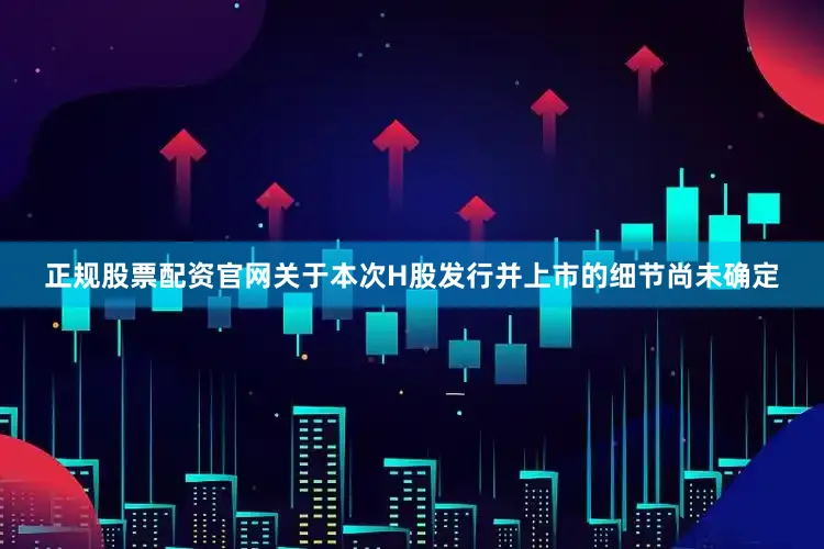 正规股票配资官网关于本次H股发行并上市的细节尚未确定
