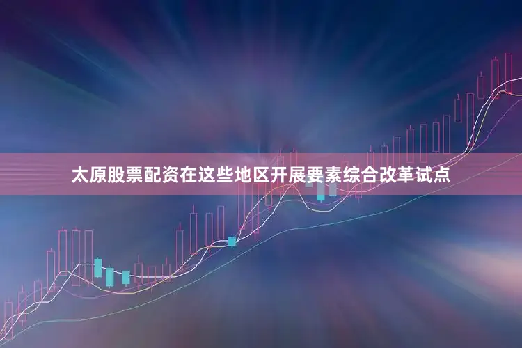 太原股票配资在这些地区开展要素综合改革试点