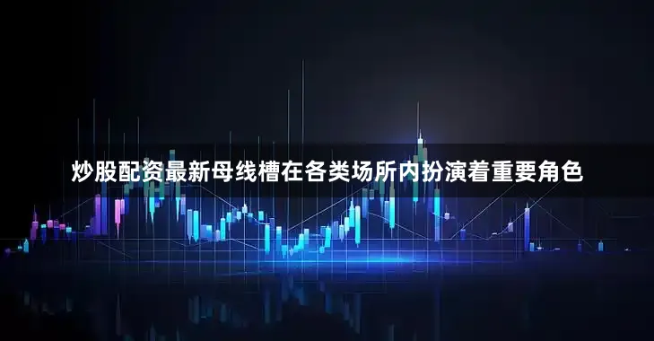 炒股配资最新母线槽在各类场所内扮演着重要角色