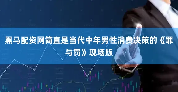 黑马配资网简直是当代中年男性消费决策的《罪与罚》现场版